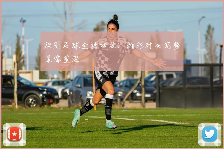 欧冠足球全场回放：精彩对决完整录像重温
