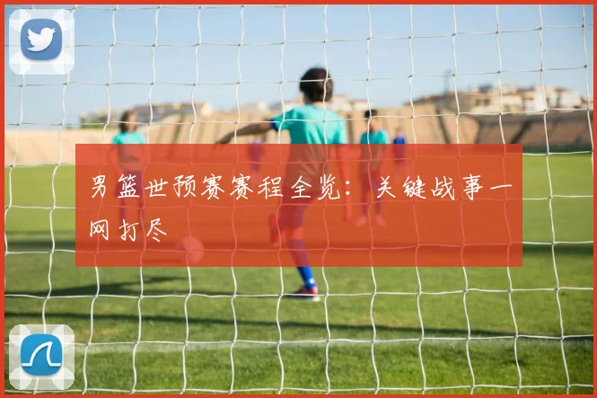 男篮世预赛赛程全览：关键战事一网打尽