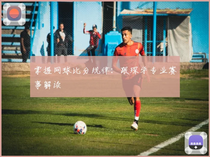 掌握网球比分规律：跟琛学专业赛事解读