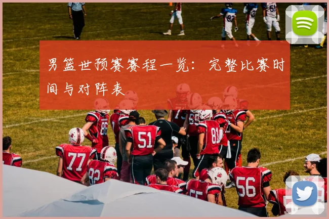 男篮世预赛赛程一览：完整比赛时间与对阵表