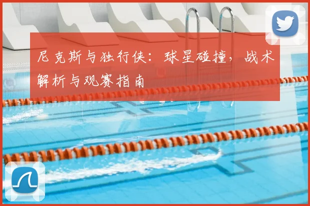 尼克斯与独行侠：球星碰撞，战术解析与观赛指南