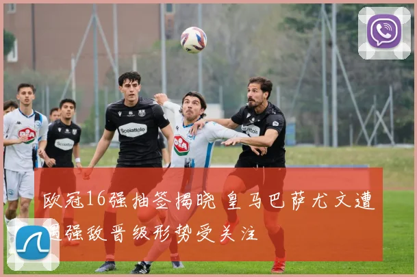 欧冠16强抽签揭晓 皇马巴萨尤文遭遇强敌晋级形势受关注