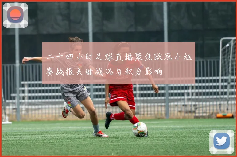 二十四小时足球直播聚焦欧冠小组赛战报关键战况与积分影响