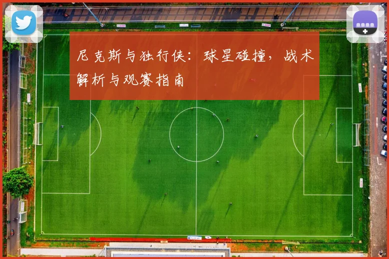 尼克斯与独行侠：球星碰撞，战术解析与观赛指南