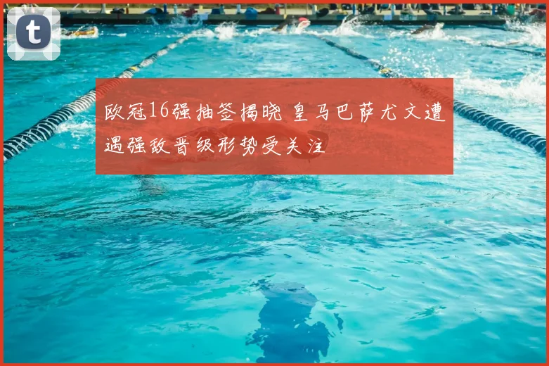 欧冠16强抽签揭晓 皇马巴萨尤文遭遇强敌晋级形势受关注