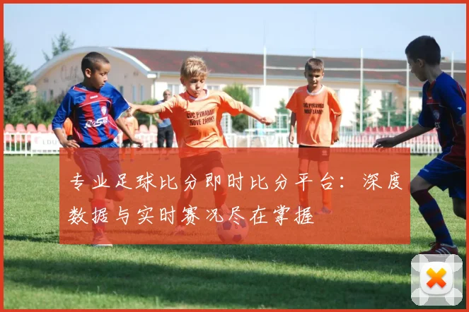 专业足球比分即时比分平台：深度数据与实时赛况尽在掌握