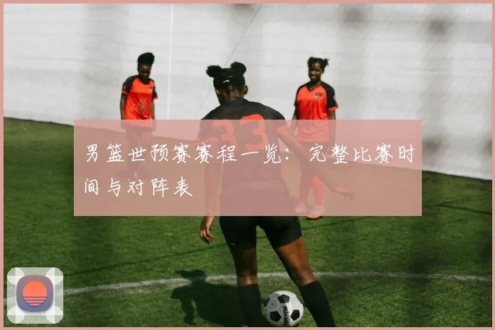男篮世预赛赛程一览：完整比赛时间与对阵表