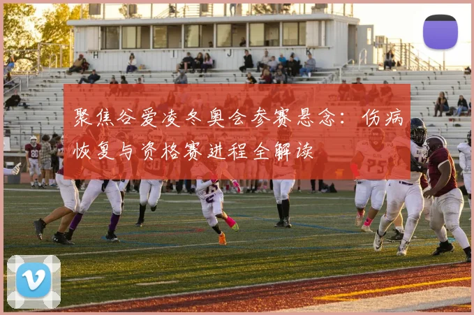 聚焦谷爱凌冬奥会参赛悬念：伤病恢复与资格赛进程全解读