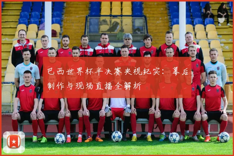 巴西世界杯半决赛央视纪实：幕后制作与现场直播全解析